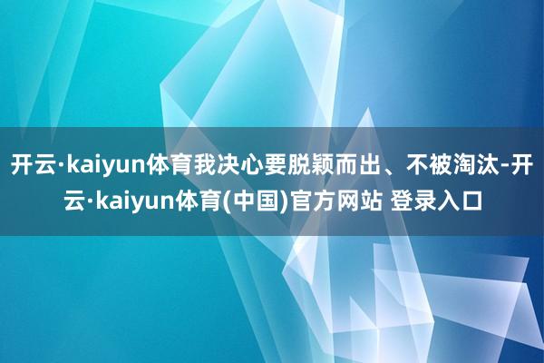 开云·kaiyun体育我决心要脱颖而出、不被淘汰-开云·kaiyun体育(中国)官方网站 登录入口