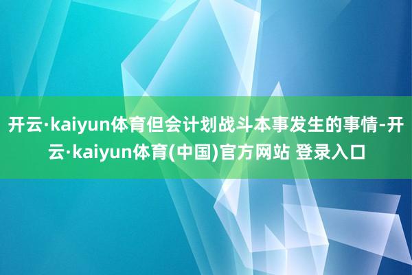 开云·kaiyun体育但会计划战斗本事发生的事情-开云·kaiyun体育(中国)官方网站 登录入口