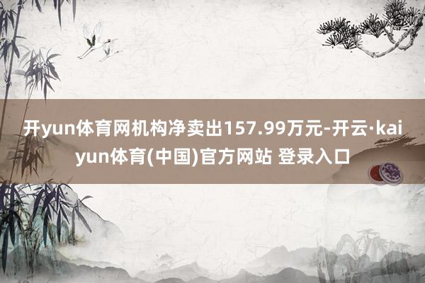 开yun体育网机构净卖出157.99万元-开云·kaiyun体育(中国)官方网站 登录入口