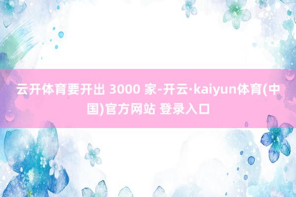 云开体育要开出 3000 家-开云·kaiyun体育(中国)官方网站 登录入口