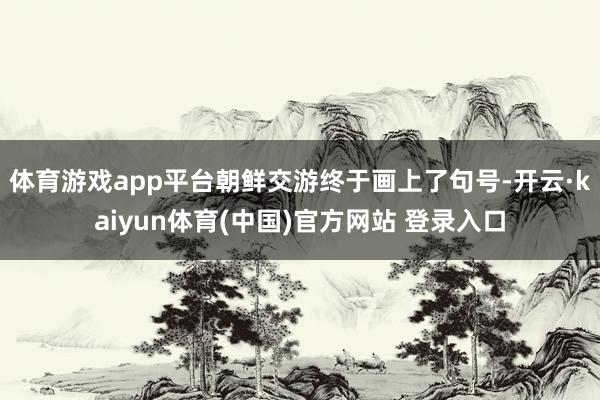 体育游戏app平台朝鲜交游终于画上了句号-开云·kaiyun体育(中国)官方网站 登录入口