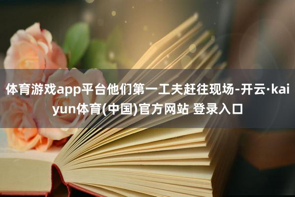 体育游戏app平台他们第一工夫赶往现场-开云·kaiyun体育(中国)官方网站 登录入口