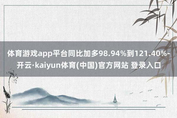体育游戏app平台同比加多98.94%到121.40%-开云·kaiyun体育(中国)官方网站 登录入口