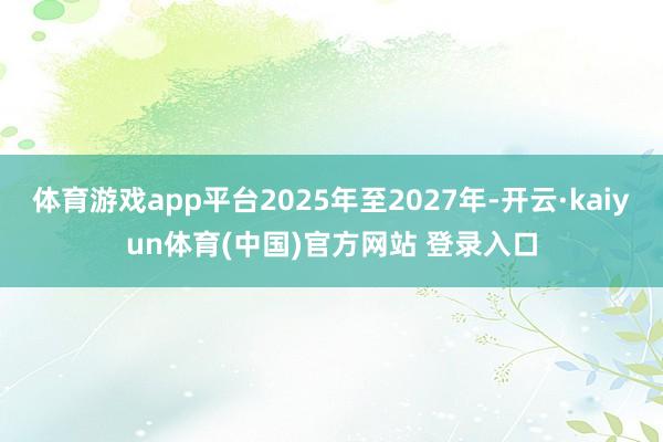 体育游戏app平台2025年至2027年-开云·kaiyun体育(中国)官方网站 登录入口