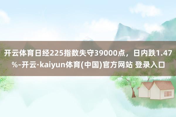 开云体育日经225指数失守39000点，日内跌1.47%-开云·kaiyun体育(中国)官方网站 登录入口