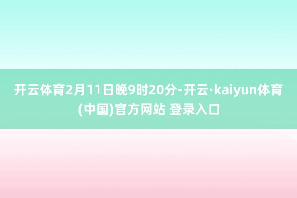 开云体育2月11日晚9时20分-开云·kaiyun体育(中国)官方网站 登录入口