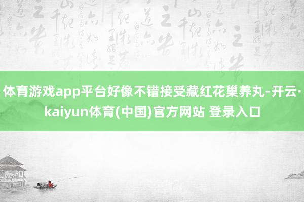 体育游戏app平台好像不错接受藏红花巢养丸-开云·kaiyun体育(中国)官方网站 登录入口