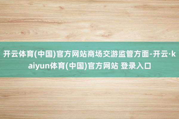 开云体育(中国)官方网站　　商场交游监管方面-开云·kaiyun体育(中国)官方网站 登录入口