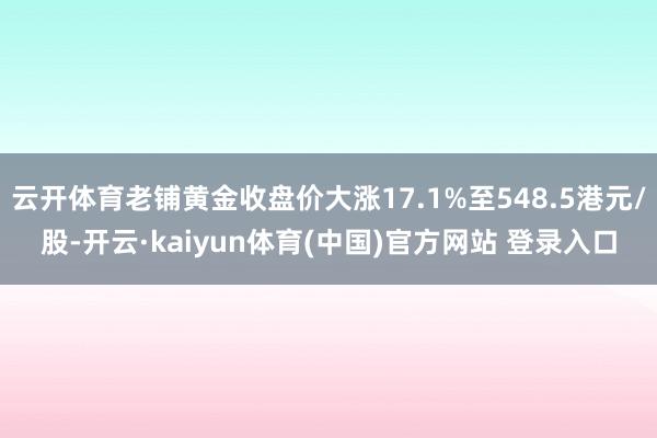 云开体育老铺黄金收盘价大涨17.1%至548.5港元/股-开云·kaiyun体育(中国)官方网站 登录入口