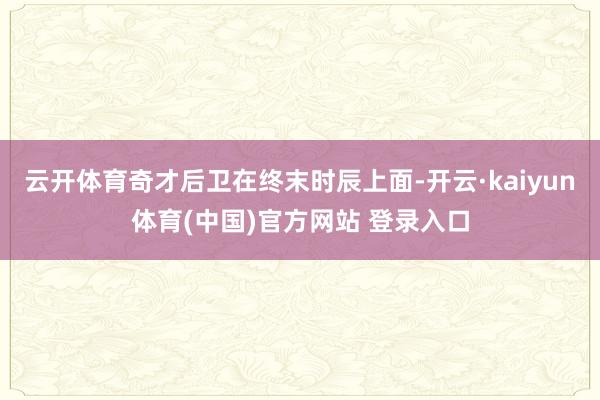 云开体育奇才后卫在终末时辰上面-开云·kaiyun体育(中国)官方网站 登录入口