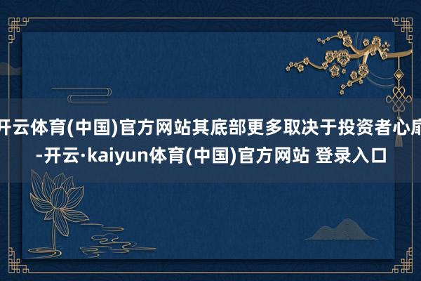 开云体育(中国)官方网站其底部更多取决于投资者心扉-开云·kaiyun体育(中国)官方网站 登录入口