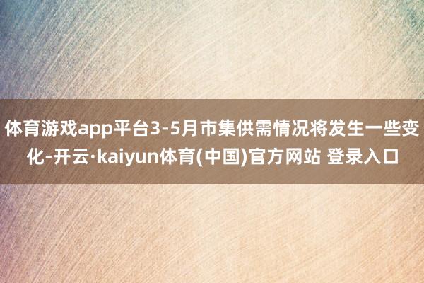体育游戏app平台　　3-5月市集供需情况将发生一些变化-开云·kaiyun体育(中国)官方网站 登录入口