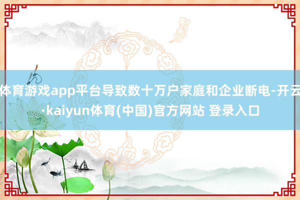 体育游戏app平台导致数十万户家庭和企业断电-开云·kaiyun体育(中国)官方网站 登录入口