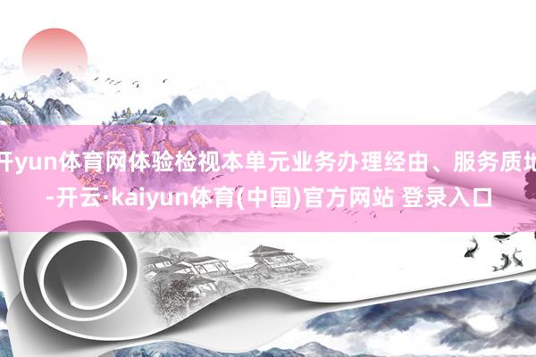 开yun体育网体验检视本单元业务办理经由、服务质地-开云·kaiyun体育(中国)官方网站 登录入口