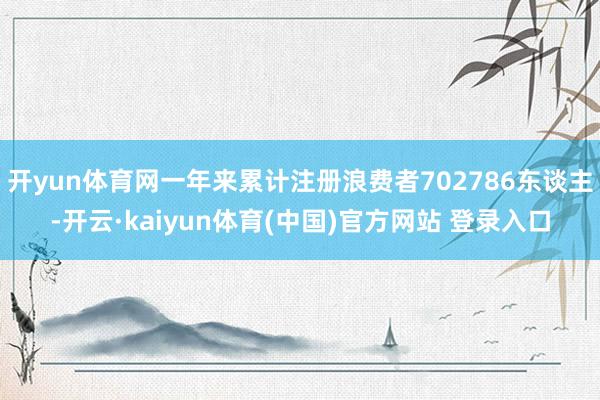 开yun体育网一年来累计注册浪费者702786东谈主-开云·kaiyun体育(中国)官方网站 登录入口