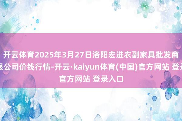 开云体育2025年3月27日洛阳宏进农副家具批发商场有限公司价钱行情-开云·kaiyun体育(中国)官方网站 登录入口