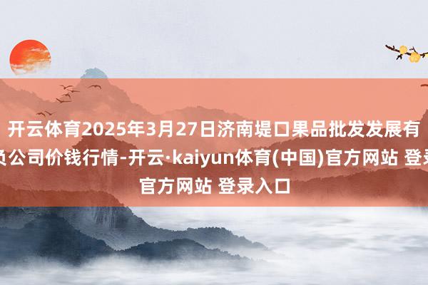 开云体育2025年3月27日济南堤口果品批发发展有限背负公司价钱行情-开云·kaiyun体育(中国)官方网站 登录入口