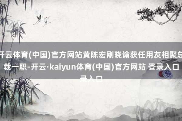 开云体育(中国)官方网站黄陈宏刚晓谕获任用友相聚总裁一职-开云·kaiyun体育(中国)官方网站 登录入口