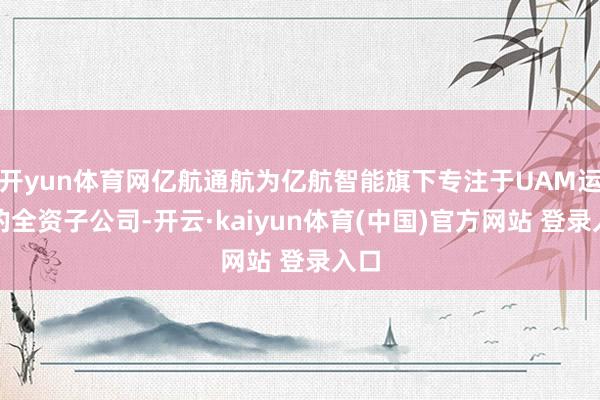 开yun体育网亿航通航为亿航智能旗下专注于UAM运营的全资子公司-开云·kaiyun体育(中国)官方网站 登录入口