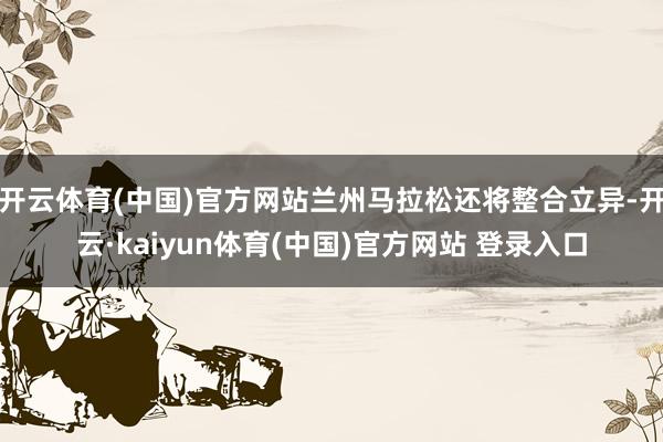 开云体育(中国)官方网站兰州马拉松还将整合立异-开云·kaiyun体育(中国)官方网站 登录入口