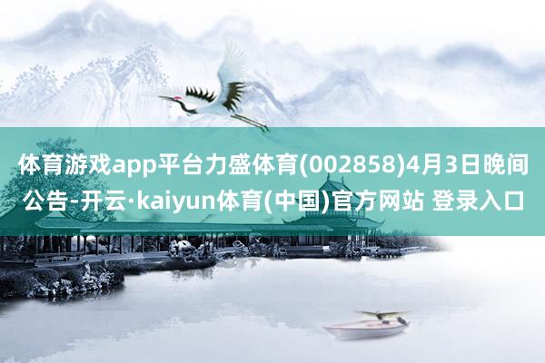 体育游戏app平台力盛体育(002858)4月3日晚间公告-开云·kaiyun体育(中国)官方网站 登录入口