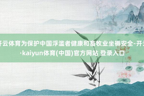 开云体育为保护中国浮滥者健康和畜牧业坐褥安全-开云·kaiyun体育(中国)官方网站 登录入口