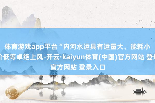 体育游戏app平台　　“内河水运具有运量大、能耗小、运价低等卓绝上风-开云·kaiyun体育(中国)官方网站 登录入口