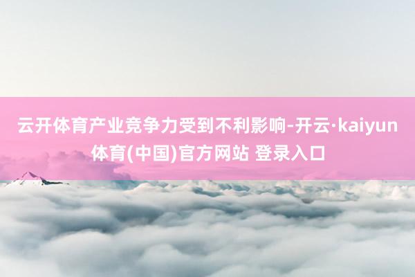 云开体育产业竞争力受到不利影响-开云·kaiyun体育(中国)官方网站 登录入口