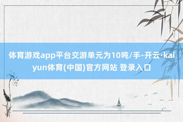 体育游戏app平台交游单元为10吨/手-开云·kaiyun体育(中国)官方网站 登录入口