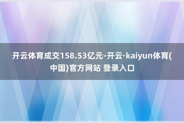 开云体育成交158.53亿元-开云·kaiyun体育(中国)官方网站 登录入口