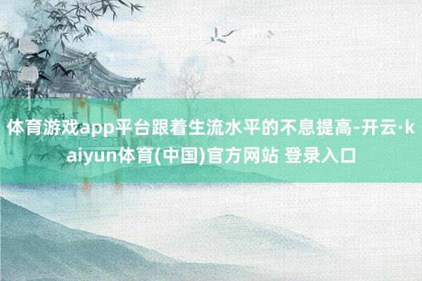 体育游戏app平台跟着生流水平的不息提高-开云·kaiyun体育(中国)官方网站 登录入口
