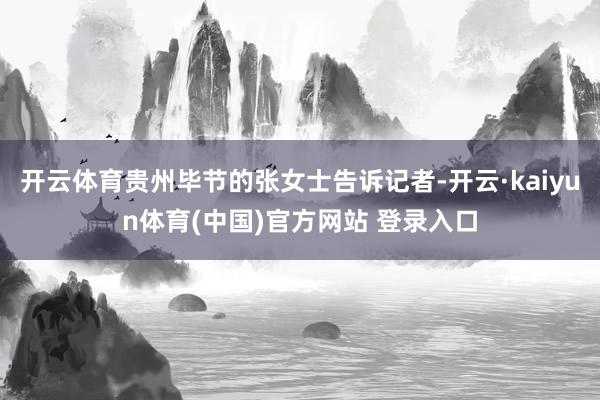 开云体育贵州毕节的张女士告诉记者-开云·kaiyun体育(中国)官方网站 登录入口