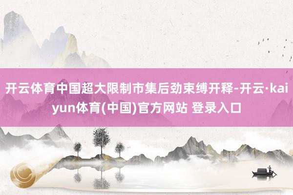 开云体育中国超大限制市集后劲束缚开释-开云·kaiyun体育(中国)官方网站 登录入口