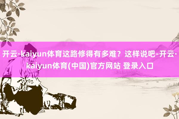 开云·kaiyun体育这路修得有多难？这样说吧-开云·kaiyun体育(中国)官方网站 登录入口