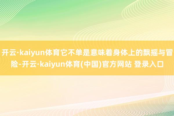 开云·kaiyun体育它不单是意味着身体上的飘摇与冒险-开云·kaiyun体育(中国)官方网站 登录入口