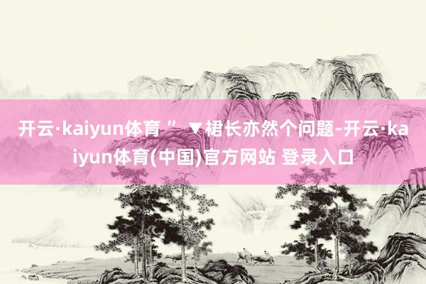 开云·kaiyun体育 ” ▼裙长亦然个问题-开云·kaiyun体育(中国)官方网站 登录入口