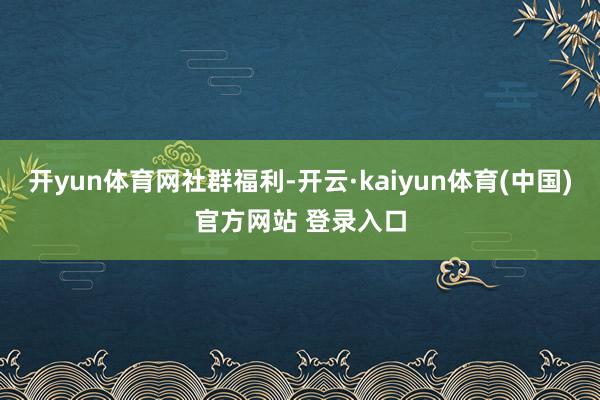开yun体育网社群福利-开云·kaiyun体育(中国)官方网站 登录入口