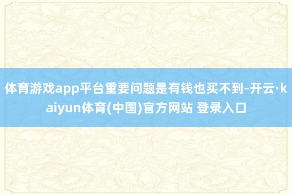 体育游戏app平台重要问题是有钱也买不到-开云·kaiyun体育(中国)官方网站 登录入口