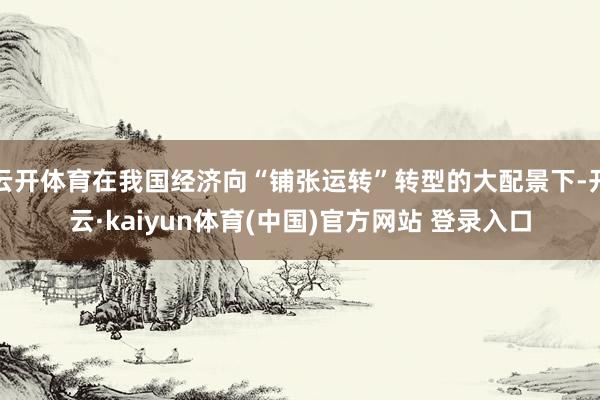 云开体育在我国经济向“铺张运转”转型的大配景下-开云·kaiyun体育(中国)官方网站 登录入口