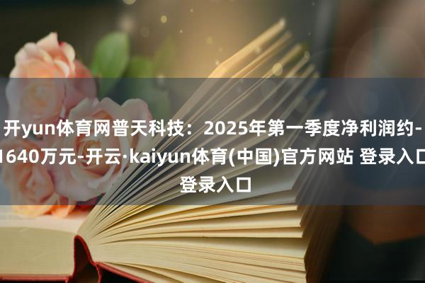 开yun体育网普天科技：2025年第一季度净利润约-1640万元-开云·kaiyun体育(中国)官方网站 登录入口