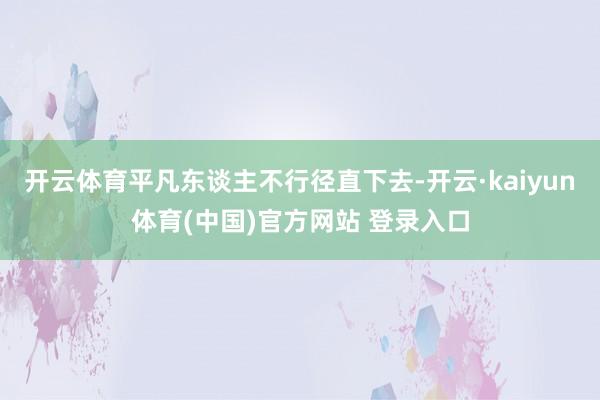 开云体育平凡东谈主不行径直下去-开云·kaiyun体育(中国)官方网站 登录入口