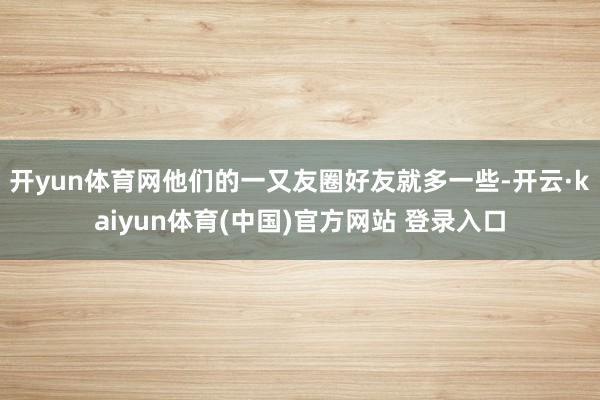 开yun体育网他们的一又友圈好友就多一些-开云·kaiyun体育(中国)官方网站 登录入口