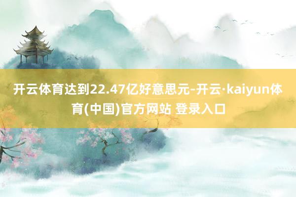 开云体育达到22.47亿好意思元-开云·kaiyun体育(中国)官方网站 登录入口