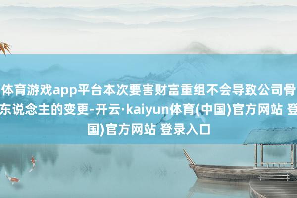 体育游戏app平台本次要害财富重组不会导致公司骨子适度东说念主的变更-开云·kaiyun体育(中国)官方网站 登录入口