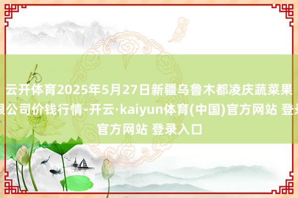 云开体育2025年5月27日新疆乌鲁木都凌庆蔬菜果品有限公司价钱行情-开云·kaiyun体育(中国)官方网站 登录入口