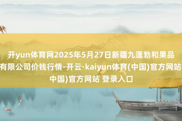 开yun体育网2025年5月27日新疆九蓬勃和果品计较贬责有限公司价钱行情-开云·kaiyun体育(中国)官方网站 登录入口