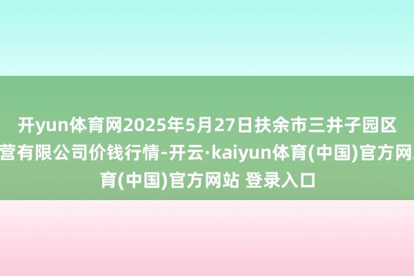 开yun体育网2025年5月27日扶余市三井子园区阛阓诞生运营有限公司价钱行情-开云·kaiyun体育(中国)官方网站 登录入口