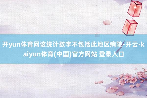 开yun体育网该统计数字不包括此地区病院-开云·kaiyun体育(中国)官方网站 登录入口