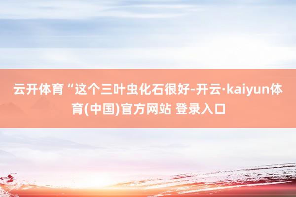 云开体育　　“这个三叶虫化石很好-开云·kaiyun体育(中国)官方网站 登录入口