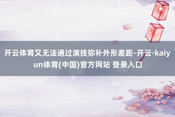 开云体育又无法通过演技弥补外形差距-开云·kaiyun体育(中国)官方网站 登录入口
